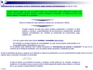 R. Montero PROHIBICION DE CELEBRAR ACTOS O CONTRATOS SOBRE BIENES DETERMINADOS  Art 290 N° 4 CPC Esta es la medida de mayor aplicación práctica, por sus alcances y efectos Aquella medida cautelar que tiene por objeto impedir que el demandado celebre válidamente cualquier acto jurídico, sea unilateral o bilateral, gratuito u oneroso, nominado o innominado,  en relación con uno o mas bienes muebles o inmuebles de su propiedad Procede respecto de todo acto (actos jurídicos unilaterales) o contratos, (a título gratuito u oneroso), comprendiéndose así las donaciones, compraventas, sociedad, hipoteca, arrendamiento, etc. También se comprenden las convenciones: pago, tradición, etc. A su vez, puede recaer sobre bienes  muebles  e  inmuebles   determinados Sin embargo no procede respecto de universalidades. En este caso los bienes comprendidos en la universalidad deben individualizarse uno a uno Si sólo se solicita una prohibición de gravar y enajenar, el ddo podría por ej. arrendar, entregar en depósito o en comodato la cosa, ya que con ello no está enajenando (podía incluso celebrar un contrato de cv, aún cuando no podría efectuar la tradición  En la práctica suele solicitarse como medida precautoria la " PROHIBICIÓN DE GRAVAR Y ENAJENA R“, lo que no es sinónimo de la medida de prohibición, sino una especie dentro del género, constituído por ésta Si bien la prohibición de gravar y enajenar es lo habitual en materia de prohibiciones, no es lo suficientemente amplia como lo es la de celebrar actos o contratos, nominados o innominados 