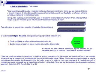 R. Montero Casos de procedencia Art 296 CPC Para determinar su procedencia y requisitos el legislador distingue según si “ La prohibición de celebrar actos o contratos podrá decretarse con relación a los bienes que son materia del juicio, y también respecto de otros bienes determinados del demandado, cuando sus facultades no ofrezcan suficiente garantía para asegurar el resultado del juicio. Para que los objetos que son materia del juicio se consideren comprendidos en el número 4° del artículo 1464 del Código Civil, será necesario que el tribunal decrete prohibición respecto de ellos.” Los bienes son objeto del juicio Los bienes no son objeto del juicio Si los bienes  son objeto del juicio , los requisitos para que proceda la retención son: “ Para que pueda decretarse la prohibición de celebrar actos o contratos sobre bienes que son materia del juicio, es menester únicamente que se cumpla con el requisito general del articuló 298 de este mismo Código.  Que no ocurre lo mismo cuando se trata de otros bienes determinados del demandado sobre los cuales no versa el litigio, en cuyo caso, además de la condición general, es necesario que exista el requisito que se especifica en el inciso 1º del artículo 296, o sea, que las facultades del demandado no ofrezcan garantía" .  (Repertorio CPC. Tomo II. Pág. 41 y 42) Que la prohibición se refiera a bienes determinados del ddo Que los bienes consistan en bienes muebles o inmuebles determinadas Procede siempre El tribunal no debe efectuar calificación alguna respecto de las facultades del ddo o su intención. Debe conceder la medida solicitada 