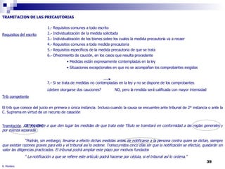 R. Montero TRAMITACION DE LAS PRECAUTORIAS Requisitos del escrito 7.- Si se trata de medidas no contempladas en la ley y no se dispone de los comprobantes  ¿deben otorgarse dos cauciones? NO, pero la rendida será calificada con mayor intensidad  Trib competente El trib que conoce del juicio en primera o única instancia. Incluso cuando la causa se encuentre ante tribunal de 2° instancia o ante la C. Suprema en virtud de un recurso de casación Tramitación   Art 302 CPC 1.- Requisitos comunes a todo escrito 2.- Individualización de la medida solicitada 3.- Individualización de los bienes sobre los cuales la medida precautoria va a recaer 4.- Requisitos comunes a toda medida precautoria 5.- Requisitos específicos de la medida precautoria de que se trata 6.- Ofrecimiento de caución, en los casos que resulta procedente Medidas están expresamente contempladas en la ley Situaciones excepcionales en que no se acompañan los comprobantes exigidos “ El incidente a que den lugar las medidas de que trata este Título se tramitará en conformidad a las reglas generales y por cuerda separada. “ Podrán, sin embargo, llevarse a efecto dichas medidas antes de notificarse a la persona contra quien se dictan, siempre que existan razones graves para ello y el tribunal así lo ordene. Transcurridos cinco días sin que la notificación se efectúe, quedarán sin valor las diligencias practicadas. El tribunal podrá ampliar este plazo por motivos fundados  “  La notificación a que se refiere este artículo podrá hacerse por cédula, si el tribunal así lo ordena.” 