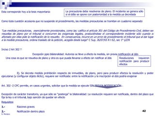 R. Montero Esta corresponde hoy a la tesis mayoritaria:  Como toda cuestión accesoria que no suspende el procedimiento, las medidas precautorias se tramitan en cuaderno separado "Las medidas precautorias,  esencialmente provisionales, como las: califica el artículo 301 del Código de Procedimiento Civil, deben ser resuellas de plano por el tribunal si concurren las exigencias legales, produciéndose el correspondiente incidente sólo cuando el afectado por ellas pide la notificación de lo resuelto.  En consecuencia, incurre en un error de procedimiento el tribunal que al dar lugar a la medida precautoria, ordena traslado de la petición, acogida desde luego "  C Sup. 26/07/65 R t 62, sec 1° p239 Inciso 2 Art 302 ? Excepción ppio bilateralidad: Autoriza se lleve a efecto la medida, sin previa notificación al ddo Ej. Se decreta medida prohibición respecto de inmuebles, de plano, pero para producir efectos la resolución y poder ejecutarse (y configurar objeto ilícito), requiere ser notificada: entre la notificación y la inscripción el ddo podría enajenar Art. 302 -2 CPC permite, en casos urgentes, solicitar que la medida se ejecute SIN PREVIA NOTIFICACIÓN Excepción de carácter transitorio, ya que sólo se “posterga” la bilateralidad: La resolución requiere ser notificada, dentro del plazo que fija la ley o el tribunal, bajo sanción de quedar sin efecto Requisitos : 1.- Razones graves 2.- Notificación dentro plazo Una cosa es que se resuelva de plano y otra es que pueda llevarse a efecto sin notificar al ddo Resoluciones requieren notificación para producir efectos La precautoria debe resolverse de plano. El incidente se genera sólo si el ddte se opone con posterioridad a la medida ya decretada 