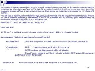 R. Montero Las resoluciones judiciales solo producen efecto en virtud de notificación hecha con arreglo a la ley, salvo los casos expresamente exceptuados por ella, entre las que figura la del artículo 292 del código de procedimiento civil, que permite llevar a cabo las medidas precautorias antes de notificarse a la persona contra quien se dictan, siempre que existan razones graves para ello y el tribunal así lo ordenare. Para este caso de excepción, la misma disposición legal agrega, que transcurridos cinco días sin que la notificación se efectúe quedaran sin valor las diligencias practicadas, y esta caducidad se produce por el ministerio de la ley, de manera que la notificación hecha con posterioridad, no revalida la diligencia que ya ha quedado sin valor .  (Gaceta, 1922, 1° sem, C Aps Concepción, sec. Civil, pag. 728) Forma notificación Art 302 final: “  La notificación a que se refiere este artículo podrá hacerse por cédula, si el tribunal así lo ordena “ A contrario sensu: ¿Si el tribunal nada dispone cómo se notifica al ddo? Por estado diario:  Forma general de practicar las notificaciones. No existe norma que disponga  regla especial .Personalmente: Art 47-1 “ …  cuando se requiera para la validez de ciertos actos” , Art 302 se refiere a una diligencia que da validez a la actuación. Si la notif debiera efectuarse por E diario, no tendría sentido Art 302-3, ya que el trib siempre p puede mejorar la forma de notificación Pedir que el tribunal ordene la notificación por cédula a fin de evitar interpretaciones Recomendación: 