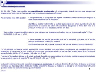 2  Esencialmente provisionales: Art 301 CPC “ Todas estas medidas son  esencialmente provisionales . En consecuencia, deberán hacerse cesar siempre que desaparezca el peligro que se ha procurado evitar o se otorguen cauciones suficientes".   Provisionalidad tiene doble carácter:  “ La circunstancia de haberse dictado sentencia de primera instancia que niega lugar a la demanda, es insuficiente para hacer desaparecer el motivo que se tuvo en vista al decretar una medida precautoria, ya que ese fallo ha sido objeto de un recurso de apelación . Fallos del Mes, N° 45, agosto, 1962, pág. 164. C Sup) “  Aunque el demandado obtenga en la alzada sentencia favorable, no pueden dejarse sin efecto las medidas precautorias decretadas, si hay pendiente recurso de casación .” C Sup. 19/12/36 R. t 34, sec 1°. P 153 La duración máxima de la medida precautoria es  siempre la ejecutoriedad  de sentencia definitiva. El sólo hecho de dictarse la sentencia no implica que dejen de producir efectos las medidas precautorias dictadas: La medida no se alza por el solo ministerio de la ley, sino que debe existir una resolución expresa que así lo declare Son provisionales ya que pueden ser dejadas sin efecto durante la tramitación del juicio, si cesan las circunstancias que las motivaron Atendido su carácter instrumental la cautelar debe dejarse sin efecto durante el curso del procedimiento si después de haber sido decretadas desaparece el fumus boni iuris o el periculum in mora que se ha tratado de prevenir con ellas Cesan siempre sus efectos ejecutoriada que sea la resolución que pone fin al proceso principal (Calamandrei: provisorio = interino) Está destinado a durar sólo el tiempo intermedio que precede al evento esperado (sentencia) “ Las medidas precautorias deben hacerse cesar siempre que desaparezca el peligro que se ha procurado evitar ” C Sup. 02/05/1905. R., t 2, sec 1° p 342 R. Montero 