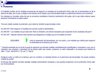 6.-  Protectoras La finalidad cautelar de las medidas precautorias de asegurar el resultado de la pretensión hecha valer por el demandante es de la esencia de ellas, por lo que su objetivo será siempre el de impedir que el demandado eluda el cumplimiento efectivo de la sentencia Sin embargo se conceden antes de que se encuentre acreditado el derecho (pretensión) del sujeto, por lo que debe evitarse causar perjuicios innecesarios al sujeto pasivo Tiene por objeto cautelar la pretensión, pero debe ser también proporcionadas a ésta Art 290 CPC “ Para asegurar el resultado de la acción, puede el demandante … Art 298 CPC “ L as medidas de que trata este Título se limitarán a los bienes necesarios para responder de los resultados del juicio” Art 301 CPC “  deberán   hacerse cesar siempre que desaparezca el peligro que se ha tratado de evitar”  EQUILIBRIO  entre la pretensión del demandante, por una parte, y las medidas que solicita para asegurar  la efectividad de la sentencia por la otra “  Procede enmendar por la vía de la queja la resolución que decreta medidas manifiestamente injustificadas e innecesaria y que, por su extensión casi universal y naturaleza de los bienes sobre que recaen, ocasionan un daño irreparable a la persona que reclama de ellas. ” C Sup. 18/10/34 R. t 32, sec 1°. Pag 91 Persiguen evitar un daño en la demora, pero sin constituir un atentado directo en el patrimonio del demandado. No puede constituir medida de presión El tribunal sólo debería conceder aquellas medidas estrictamente necesarias y que guarden proporción con la pretensión hecha valer por el demandante. R. Montero 