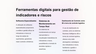 Ferramentas digitais para gestão de
indicadores e riscos
Softwares Especializados
A utilização de softwares
especializados proporciona
a análise e gestão eficaz de
indicadores e riscos ao
longo da cadeia de
suprimentos, garantindo
maior controle e eficiência.
Sistemas de
Monitoramento em
Tempo Real
Os sistemas de
monitoramento em tempo
real permitem a
visualização instantânea de
indicadores e riscos,
possibilitando a tomada de
decisões rápidas e
assertivas.
Dashboards de Controle como
BI e torre de controle logística
O uso de dashboards de
controle, como os sistemas
Business Intelligence (BI) e
torres de controle logística,
oferece uma visão
abrangente e estratégica
dos indicadores e riscos,
facilitando a gestão e
tomada de decisões.
 