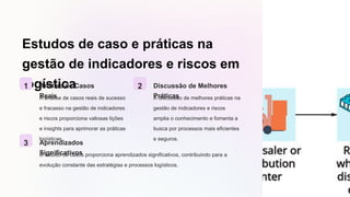 Estudos de caso e práticas na
gestão de indicadores e riscos em
logística
1 Análise de Casos
Reais
A análise de casos reais de sucesso
e fracasso na gestão de indicadores
e riscos proporciona valiosas lições
e insights para aprimorar as práticas
logísticas.
2 Discussão de Melhores
Práticas
A discussão de melhores práticas na
gestão de indicadores e riscos
amplia o conhecimento e fomenta a
busca por processos mais eficientes
e seguros.
3 Aprendizados
Significativos
O estudo de casos proporciona aprendizados significativos, contribuindo para a
evolução constante das estratégias e processos logísticos.
 