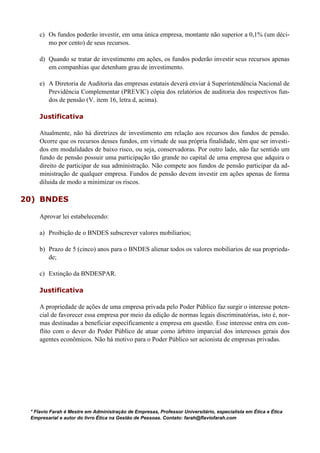 c) Os fundos poderão investir, em uma única empresa, montante não superior a 0,1% (um déci-
mo por cento) de seus recursos.
d) Quando se tratar de investimento em ações, os fundos poderão investir seus recursos apenas
em companhias que detenham grau de investimento.
e) A Diretoria de Auditoria das empresas estatais deverá enviar à Superintendência Nacional de
Previdência Complementar (PREVIC) cópia dos relatórios de auditoria dos respectivos fun-
dos de pensão (V. item 16, letra d, acima).
Justificativa
Atualmente, não há diretrizes de investimento em relação aos recursos dos fundos de pensão.
Ocorre que os recursos desses fundos, em virtude de sua própria finalidade, têm que ser investi-
dos em modalidades de baixo risco, ou seja, conservadoras. Por outro lado, não faz sentido um
fundo de pensão possuir uma participação tão grande no capital de uma empresa que adquira o
direito de participar de sua administração. Não compete aos fundos de pensão participar da ad-
ministração de qualquer empresa. Fundos de pensão devem investir em ações apenas de forma
diluida de modo a minimizar os riscos.
20) BNDES
Aprovar lei estabelecendo:
a) Proibição de o BNDES subscrever valores mobiliarios;
b) Prazo de 5 (cinco) anos para o BNDES alienar todos os valores mobiliarios de sua proprieda-
de;
c) Extinção da BNDESPAR.
Justificativa
A propriedade de ações de uma empresa privada pelo Poder Público faz surgir o interesse poten-
cial de favorecer essa empresa por meio da edição de normas legais discriminatórias, isto é, nor-
mas destinadas a beneficiar especificamente a empresa em questão. Esse interesse entra em con-
flito com o dever do Poder Público de atuar como árbitro imparcial dos interesses gerais dos
agentes econômicos. Não há motivo para o Poder Público ser acionista de empresas privadas.
* Flavio Farah é Mestre em Administração de Empresas, Professor Universitário, especialista em Ética e Ética
Empresarial e autor do livro Ética na Gestão de Pessoas. Contato: farah@flaviofarah.com
 