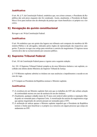 Justificativa
O art. 86, § 3º, da Constituição Federal, estabelece que, nos crimes comuns, o Presidente da Re-
pública não será preso enquanto não for condenado. Assim, atualmente, o Presidente da Repú-
blica é livre para realizar atos de obstrução da justiça que visem beneficiar a si próprio ou a ter-
ceiros.
5) Revogação do quinto constitucional
Revogar o art. 94 da Constituição Federal.
Justificativa
O art. 94 estabelece que um quinto dos lugares nos tribunais será composto de membros do Mi-
nistério Público e de advogados, indicados pelos órgãos de representação das respectivas cate-
gorias. É preciso revogar esse artigo para moralizar a carreira da magistratura. O ingresso nessa
carreira deve dar-se exclusivamente por concurso público.
6) Supremo Tribunal Federal
O art. 101 da Constituição Federal passa a vigorar com a seguinte redação:
Art. 101. O Supremo Tribunal Federal compõe-se de onze Ministros titulares e um suplente, es-
colhido este último dentre Ministros do Superior Tribunal de Justiça.
§ 1º O Ministro suplente substitui os titulares em suas ausências e impedimentos e sucede-os em
caso de vaga.
§ 2º Compete ao Presidente da República nomear o Ministro suplente.
Justificativa
1º) A existência de um Ministro suplente fará com que os trabalhos do STF não sofram solução
de continuidade mesmo em caso de ausência de um dos titulares;
2º) Atualmente, qualquer cidadão maior de 35 anos com notável saber jurídico e reputação iliba-
da pode ser nomeado para a Suprema Corte. A moralização da carreira da magistratura exige
que apenas magistrados de carreira possam ser nomeados para o STF;
3º) A atribuição de indicar apenas o Ministro suplente impedirá que o Presidente da República
nomeie o titular para beneficiar a si próprio ou a terceiros em algum processo que esteja em
andamento no STF.
 