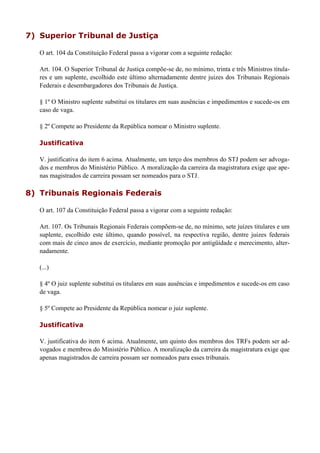 7) Superior Tribunal de Justiça
O art. 104 da Constituição Federal passa a vigorar com a seguinte redação:
Art. 104. O Superior Tribunal de Justiça compõe-se de, no mínimo, trinta e três Ministros titula-
res e um suplente, escolhido este último alternadamente dentre juizes dos Tribunais Regionais
Federais e desembargadores dos Tribunais de Justiça.
§ 1º O Ministro suplente substitui os titulares em suas ausências e impedimentos e sucede-os em
caso de vaga.
§ 2º Compete ao Presidente da República nomear o Ministro suplente.
Justificativa
V. justificativa do item 6 acima. Atualmente, um terço dos membros do STJ podem ser advoga-
dos e membros do Ministério Público. A moralização da carreira da magistratura exige que ape-
nas magistrados de carreira possam ser nomeados para o STJ.
8) Tribunais Regionais Federais
O art. 107 da Constituição Federal passa a vigorar com a seguinte redação:
Art. 107. Os Tribunais Regionais Federais compõem-se de, no mínimo, sete juízes titulares e um
suplente, escolhido este último, quando possível, na respectiva região, dentre juizes federais
com mais de cinco anos de exercício, mediante promoção por antigüidade e merecimento, alter-
nadamente.
(...)
§ 4º O juiz suplente substitui os titulares em suas ausências e impedimentos e sucede-os em caso
de vaga.
§ 5º Compete ao Presidente da República nomear o juiz suplente.
Justificativa
V. justificativa do item 6 acima. Atualmente, um quinto dos membros dos TRFs podem ser ad-
vogados e membros do Ministério Público. A moralização da carreira da magistratura exige que
apenas magistrados de carreira possam ser nomeados para esses tribunais.
 