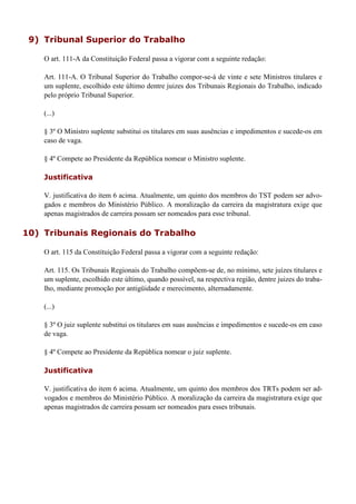9) Tribunal Superior do Trabalho
O art. 111-A da Constituição Federal passa a vigorar com a seguinte redação:
Art. 111-A. O Tribunal Superior do Trabalho compor-se-á de vinte e sete Ministros titulares e
um suplente, escolhido este último dentre juizes dos Tribunais Regionais do Trabalho, indicado
pelo próprio Tribunal Superior.
(...)
§ 3º O Ministro suplente substitui os titulares em suas ausências e impedimentos e sucede-os em
caso de vaga.
§ 4º Compete ao Presidente da República nomear o Ministro suplente.
Justificativa
V. justificativa do item 6 acima. Atualmente, um quinto dos membros do TST podem ser advo-
gados e membros do Ministério Público. A moralização da carreira da magistratura exige que
apenas magistrados de carreira possam ser nomeados para esse tribunal.
10) Tribunais Regionais do Trabalho
O art. 115 da Constituição Federal passa a vigorar com a seguinte redação:
Art. 115. Os Tribunais Regionais do Trabalho compõem-se de, no mínimo, sete juízes titulares e
um suplente, escolhido este último, quando possível, na respectiva região, dentre juizes do traba-
lho, mediante promoção por antigüidade e merecimento, alternadamente.
(...)
§ 3º O juiz suplente substitui os titulares em suas ausências e impedimentos e sucede-os em caso
de vaga.
§ 4º Compete ao Presidente da República nomear o juiz suplente.
Justificativa
V. justificativa do item 6 acima. Atualmente, um quinto dos membros dos TRTs podem ser ad-
vogados e membros do Ministério Público. A moralização da carreira da magistratura exige que
apenas magistrados de carreira possam ser nomeados para esses tribunais.
 