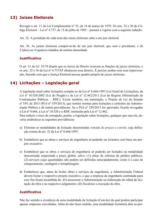 13) Juizes Eleitorais
Revogar o art. 11 da Lei Complementar nº 35, de 14 de março de 1979. Os arts. 32 e 36 do Có-
digo Eleitoral – Lei nº 4.737, de 15 de julho de 1965 – passam a vigorar com a seguinte redação:
Art. 32. A jurisdição de cada uma das zonas eleitorais cabe a um juiz eleitoral.
Art. 36. As juntas eleitorais compor-se-ão de um juiz eleitoral, que será o presidente, e de
2 (dois) ou 4 (quatro) cidadãos de notória idoneidade.
Justificativa
O art. 11 da LC 35/79 dispõe que os Juízes de Direito exercem as funções de juízes eleitorais, e
os arts. 32 e 36 da Lei nº 4.737/65 obedecem essa diretriz. É preciso acabar com essa improvisa-
ção, fazendo com que a Justiça Eleitoral possua quadro próprio de juizes eleitorais.
14) Licitações – Legislação geral
A legislação atual sobre licitações compõe-se da Lei nº 8.666/1993 (Lei Geral de Licitações), da
Lei nº 10.520/2002 (Lei do Pregão) e da Lei nº 12.462/2011 (Lei do Regime Diferenciado de
Contratações Públicas – RDC). Existe também, em tramitação, o Projeto de Lei do Senado
nº 559, de 2013 (PLS nº 559/2013), que institui normas para licitações e contratos da Adminis-
tração Pública e dá outras providências. Se o PLS nº 559/2013 for aprovado, ficarão revogadas
a Lei nº 8.666, a Lei nº 10.520 e o RDC instituido pela Lei nº 12.462.
Para reduzir o risco de corrupção, porém, a legislação sobre licitações, qualquer que seja ela, de-
veria estabelecer as seguintes providências:
a) Eliminar as modalidades de licitação denominadas tomada de preços e convite, cuja defini-
ção consta do art. 22 da Lei nº 8.666/1993.
b) Estabelecer que as obras e serviços de engenharia só poderão ser licitados com base em pro-
jeto executivo.
c) Estabelecer que as obras e serviços de engenharia só poderão ser licitados na modalidade
denominada empreitada a preço global, salvo: c1) obras de reforma de prédios públicos;
c2) serviços cujas quantidades não podem ser definidas antecipadamente, como é o caso de
estaqueamento, sondagem e terraplenagem.
d) Estabelecer que, antes de licitar obras e serviços de engenharia, a Administração Federal
deverá licitar o respectivo projeto executivo, e que a empresa de engenharia contratada para
esse fim ficará incumbida de: d1) assessorar a Administração na elaboração do edital de lici-
tação da obra e no respectivo julgamento; d2) fiscalizar a execução da obra.
Justificativa
Não faz sentido a existência de uma modalidade de licitação (Convite) da qual podem participar
apenas empresas convidadas. Além de não fazer sentido, essa modalidade licitatória abre as por-
 