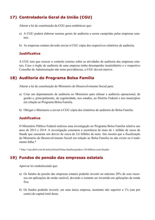 17) Controladoria Geral da União (CGU)
Alterar a lei de constituição da CGU para estabelecer que:
a) A CGU poderá elaborar normas gerais de auditoria a serem cumpridas pelas empresas esta-
tais;
b) As empresas estatais deverão enviar à CGU cópia dos respectivos relatórios de auditoria.
Justificativa
A CGU tem que exercer o controle externo sobre as atividades de auditoria das empresas esta-
tais. Caso o órgão de auditoria de uma empresa tenha desempenho insatisfatório e o respectivo
Conselho de Administração não tome providências, a CGU deverá intervir.
18) Auditoria do Programa Bolsa Familia
Alterar a lei de constituição do Ministerio do Desenvolvimento Social para:
a) Criar um departamento de auditoria no Ministerio para efetuar a auditoria operacional, de
gestão e, principalmente, de regularidade, nos estados, no Distrito Federal e nos municípios
em relação ao Programa Bolsa Familia.
b) Obrigar o Ministerio a enviar à CGU cópia dos relatórios de auditoria do Bolsa Familia.
Justificativa
O Ministério Público Federal realizou uma investigação no Programa Bolsa Familia relativa aos
anos de 2013 e 2014. A investigação constatou a ocorrência de mais de 1 milhão de casos de
fraude que causaram um desvio de cerca de 2,6 bilhões de reais. Isto mostra que a fiscalização
do Ministerio do Desenvolvimento Social em relação ao Bolsa Familia ou não existe ou é total-
mente falha.*
* http://veja.abril.com.br/noticia/brasil/bolsa-familia-perdeu-r-26-bilhoes-com-fraudes
19) Fundos de pensão das empresas estatais
Aprovar lei estabelecendo que:
a) Os fundos de pensão das empresas estatais poderão investir no máximo 20% de seus recur-
sos em aplicações de renda variável, devendo o restante ser investido em aplicações de renda
fixa.
b) Os fundos poderão investir, em uma única empresa, montante não superior a 1% (um por
cento) do capital total desta.
 