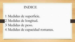 INDICE
1 Medidas de superficie.
2 Medidas de longitud.
3 Medidas de peso.
4 Medidas de capacidad romanas.
 