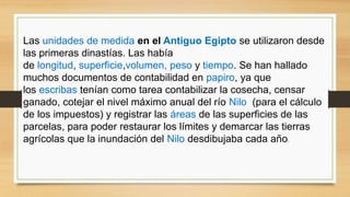 Las unidades de medida en el Antiguo Egipto se utilizaron desde
las primeras dinastías. Las había
de longitud, superficie,volumen, peso y tiempo. Se han hallado
muchos documentos de contabilidad en papiro, ya que
los escribas tenían como tarea contabilizar la cosecha, censar
ganado, cotejar el nivel máximo anual del río Nilo (para el cálculo
de los impuestos) y registrar las áreas de las superficies de las
parcelas, para poder restaurar los límites y demarcar las tierras
agrícolas que la inundación del Nilo desdibujaba cada año.
 