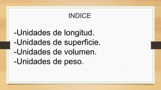 INDICE
-Unidades de longitud.
-Unidades de superficie.
-Unidades de volumen.
-Unidades de peso.
 