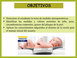 OBJETIVOS
 Demostrar al estudiante la toma de medidas antropométricas.
 Identificar las medidas y valores normales de talla, peso,
circunferencias corporales, grosor del pliegue de la piel.
 Aplicar los conocimientos adquiridos al término de la sesión para
el manejo inicial del usuario.
 