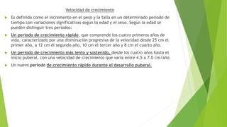 Velocidad de crecimiento
 Es definida como el incremento en el peso y la talla en un determinado periodo de
tiempo con variaciones significativas según la edad y el sexo. Según la edad se
pueden distinguir tres periodos:
 Un periodo de crecimiento rápido, que comprende los cuatro primeros años de
vida, caracterizado por una disminución progresiva de la velocidad desde 25 cm el
primer año, a 12 cm el segundo año, 10 cm el tercer año y 8 cm el cuarto año.
 Un periodo de crecimiento más lento y sostenido, desde los cuatro años hasta el
inicio puberal, con una velocidad de crecimiento que varía entre 4.5 a 7.0 cm/año.
 Un nuevo periodo de crecimiento rápido durante el desarrollo puberal.
 