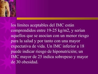 los límites aceptables del IMC están comprendidos entre 19-25 kg/m2, y serían aquellos que se asocian con un menor riesgo para la salud y por tanto con una mayor expectativa de vida. Un IMC inferior a 18 puede indicar riesgo de hiponutrición; un IMC mayor de 25 indica sobrepeso y mayor de 30 obesidad. 