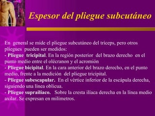 Espesor del pliegue subcutáneo En  general se mide el pliegue subcutáneo del tríceps, pero otros pliegues  pueden ser medidos: -  Pliegue  tricipital . En la región posterior  del brazo derecho  en el punto medio entre el olécranon y el acromión  -  Pliegue bicipital . En la cara anterior del brazo derecho, en el punto medio, frente a la medición  del pliegue tricipital. -  Pliegue subescapular.   En el vértice inferior de la escápula derecha, siguiendo una línea oblicua.  -  Pliegue suprailíaco.   Sobre la cresta ilíaca derecha en la línea medio axilar. Se expresan en milímetros. 