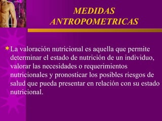 MEDIDAS ANTROPOMETRICAS La valoración nutricional es aquella que permite determinar el estado de nutrición de un individuo, valorar las necesidades o requerimientos nutricionales y pronosticar los posibles riesgos de salud que pueda presentar en relación con su estado nutricional. 