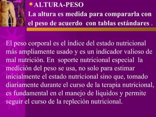 ALTURA-PESO La altura es medida para compararla con el peso de acuerdo  con tablas estándares  . El peso corporal es el índice del estado nutricional más ampliamente usado y es un indicador valioso de mal nutrición. En  soporte nutricional especial  la medición del peso se usa, no solo para estimar inicialmente el estado nutricional sino que, tomado diariamente durante el curso de la terapia nutricional, es fundamental en el manejo de líquidos y permite seguir el curso de la repleción nutricional.  