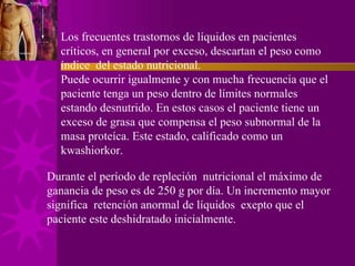 Los frecuentes trastornos de líquidos en pacientes críticos, en general por exceso, descartan el peso como índice  del estado nutricional. Puede ocurrir igualmente y con mucha frecuencia que el paciente tenga un peso dentro de límites normales estando desnutrido. En estos casos el paciente tiene un exceso de grasa que compensa el peso subnormal de la masa proteíca. Este estado, calificado como un kwashiorkor. Durante el período de repleción  nutricional el máximo de ganancia de peso es de 250 g por día. Un incremento mayor significa  retención anormal de líquidos  exepto que el paciente este deshidratado inicialmente. 