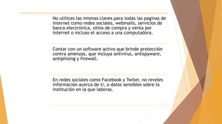 No utilices las mismas claves para todas las paginas de
internet como redes sociales, webmails, servicios de
banca electrónica, sitios de compra y venta por
internet o incluso el acceso a una computadora.
Contar con un software activo que brinde protección
contra amenzas, que incluya antivirus, antispyware,
antiphising y firewall.
En redes sociales como Facebook y Twiter, no reveles
información acerca de ti, o datos sensibles sobre la
institución en la que laboras.
 