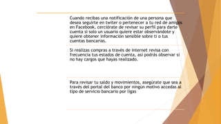 Cuando recibas una notificación de una persona que
desea seguirte en twiter o pertenecer a tu red de amigos
en Facebook, cerciórate de revisar su perfil para darte
cuenta si solo un usuario quiere estar observándote y
quiere obtener información sensible sobre ti o tus
cuentas bancarias.
Si realizas compras a través de internet revisa con
frecuencia tus estados de cuenta, así podrás observar si
no hay cargos que hayas realizado.
Para revisar tu saldo y movimientos, asegúrate que sea a
través del portal del banco por ningún motivo accedas al
tipo de servicio bancario por ligas
 