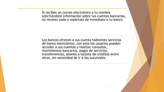 Si recibes un correo electrónico a tu nombre
solicitándote información sobre tus cuentas bancarias,
no reveles nada y repórtalo de inmediato a tu banco
Los bancos ofrecen a sus cuenta habientes servicios
de banco electrónico, con esto los usuarios pueden
acceder a sus cuentas y realizar consultas,
movimientos bancarios, pagos de servicios,
transferencias, abonos a tarjeta de créditos entre
otros, sin necesidad de ir a las sucursales.
 