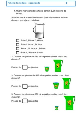 1. O jarro representado na figura contém 0,5 l de sumo de
laranja.
Assinala com X a melhor estimativa para a quantidade de litros
de sumo que o jarro cheio leva.
Entre 0,5 litro e 0,99 litro.
Entre 1 litro e 1,24 litros.
Entre 1,25 litros e 1,74litros.
Entre 1,75 litros e 2 litros.
2, Quantos recipientes de 250 ml se podem encher com 1 litro
de sumo?
Preciso de recipientes.
3. Quantos recipientes de 500 ml se podem encher com 1 litro
de sumo?
Preciso de recipientes.
3. Quantos recipientes de 100 ml se podem encher com 1 litro
de sumo?
Preciso de recipientes
Ficheiro de medidas – capacidade 2
 