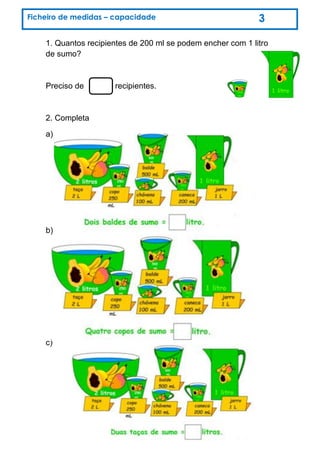 1. Quantos recipientes de 200 ml se podem encher com 1 litro
de sumo?
Preciso de recipientes.
2. Completa
a)
b)
c)
Ficheiro de medidas – capacidade 3
 