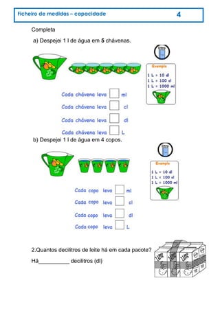 Completa
a) Despejei 1 l de água em 5 chávenas.
b) Despejei 1 l de água em 4 copos.
2.Quantos decilitros de leite há em cada pacote?
Há__________ decilitros (dl)
Ficheiro de medidas – capacidade 4
 