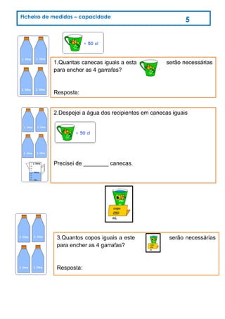 1.Quantas canecas iguais a esta serão necessárias
para encher as 4 garrafas?
Resposta:
2.Despejei a água dos recipientes em canecas iguais
Precisei de ________ canecas.
3.Quantos copos iguais a este serão necessárias
para encher as 4 garrafas?
Resposta:
Ficheiro de medidas – capacidade
5
 
