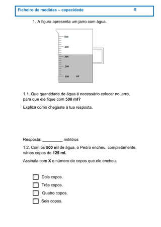 1. A figura apresenta um jarro com água.
1.1. Que quantidade de água é necessário colocar no jarro,
para que ele fique com 500 ml?
Explica como chegaste à tua resposta.
Resposta: _________ mililitros
1.2. Com os 500 ml de água, o Pedro encheu, completamente,
vários copos de 125 ml.
Assinala com X o número de copos que ele encheu.
Dois copos.
Três copos.
Quatro copos.
Seis copos.
Ficheiro de medidas – capacidade 8
 