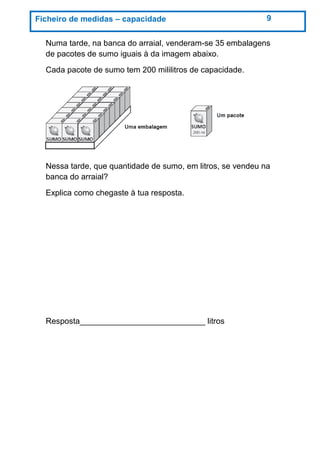 Numa tarde, na banca do arraial, venderam-se 35 embalagens
de pacotes de sumo iguais à da imagem abaixo.
Cada pacote de sumo tem 200 mililitros de capacidade.
Nessa tarde, que quantidade de sumo, em litros, se vendeu na
banca do arraial?
Explica como chegaste à tua resposta.
Resposta____________________________ litros
Ficheiro de medidas – capacidade 9
 