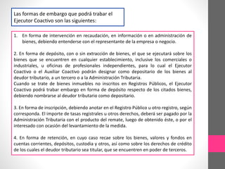 Las formas de embargo que podrá trabar el 
Ejecutor Coactivo son las siguientes: 
1. En forma de intervención en recaudación, en información o en administración de 
bienes, debiendo entenderse con el representante de la empresa o negocio. 
2. En forma de depósito, con o sin extracción de bienes, el que se ejecutará sobre los 
bienes que se encuentren en cualquier establecimiento, inclusive los comerciales o 
industriales, u oficinas de profesionales independientes, para lo cual el Ejecutor 
Coactivo o el Auxiliar Coactivo podrán designar como depositario de los bienes al 
deudor tributario, a un tercero o a la Administración Tributaria. 
Cuando se trate de bienes inmuebles no inscritos en Registros Públicos, el Ejecutor 
Coactivo podrá trabar embargo en forma de depósito respecto de los citados bienes, 
debiendo nombrarse al deudor tributario como depositario. 
3. En forma de inscripción, debiendo anotar en el Registro Público u otro registro, según 
corresponda. El importe de tasas registrales u otros derechos, deberá ser pagado por la 
Administración Tributaria con el producto del remate, luego de obtenido éste, o por el 
interesado con ocasión del levantamiento de la medida. 
4. En forma de retención, en cuyo caso recae sobre los bienes, valores y fondos en 
cuentas corrientes, depósitos, custodia y otros, así como sobre los derechos de crédito 
de los cuales el deudor tributario sea titular, que se encuentren en poder de terceros. 
 