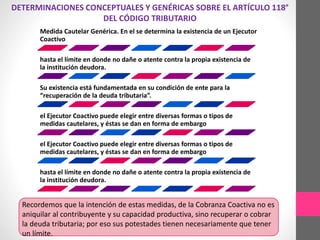 DETERMINACIONES CONCEPTUALES Y GENÉRICAS SOBRE EL ARTÍCULO 118° 
DEL CÓDIGO TRIBUTARIO 
Medida Cautelar Genérica. En el se determina la existencia de un Ejecutor 
Coactivo 
hasta el límite en donde no dañe o atente contra la propia existencia de 
la institución deudora. 
Su existencia está fundamentada en su condición de ente para la 
“recuperación de la deuda tributaria”. 
el Ejecutor Coactivo puede elegir entre diversas formas o tipos de 
medidas cautelares, y éstas se dan en forma de embargo 
el Ejecutor Coactivo puede elegir entre diversas formas o tipos de 
medidas cautelares, y éstas se dan en forma de embargo 
hasta el límite en donde no dañe o atente contra la propia existencia de 
la institución deudora. 
Recordemos que la intención de estas medidas, de la Cobranza Coactiva no es 
aniquilar al contribuyente y su capacidad productiva, sino recuperar o cobrar 
la deuda tributaria; por eso sus potestades tienen necesariamente que tener 
un límite. 
 