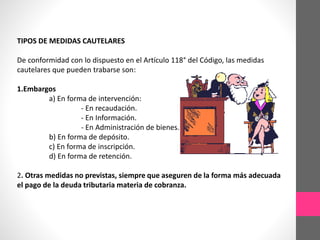 TIPOS DE MEDIDAS CAUTELARES 
De conformidad con lo dispuesto en el Artículo 118° del Código, las medidas 
cautelares que pueden trabarse son: 
1.Embargos 
a) En forma de intervención: 
- En recaudación. 
- En Información. 
- En Administración de bienes. 
b) En forma de depósito. 
c) En forma de inscripción. 
d) En forma de retención. 
2. Otras medidas no previstas, siempre que aseguren de la forma más adecuada 
el pago de la deuda tributaria materia de cobranza. 
 