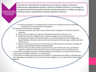 EMBARGO EN FORMA 
DE INTERVENCIÓN EN 
RECAUDACIÓN 
•Consiste en la afectación de los ingresos de una empresa, negocio u oficina de 
profesionales independientes donde se realice la actividad económica, con el objeto de 
recaudar directamente de aquella, durante el tiempo d}que dure la medida, los ingresos 
necesarios para la cancelación de la deuda tributaria en cobranza. 
• Se notificará al deudor o a su representante la resolución de embargo en la cual se nombrará 
al interventor o a los interventores recaudadores. 
• Son funciones del interventor recaudador: 
a) Efectuar el arqueo de caja inicial, cuyos resultados serán consignados en el Acta de Instalación 
respectivo. 
b) Llevar control de ingresos y de egresos, efectuando diariamente el arqueo de caja. 
c) Verificar que durante la diligencia sólo se realicen los pagos que sean necesario para el 
funcionamiento regular y ordinario del negocio, así como el cumplimiento de las obligaciones 
legales (laborales, tributarias y alimenticias) cuyo vencimiento o fecha de pago se produzca durante 
la intervención. 
d) Realizar el arqueo de caja final con la anotación precisa del monto que se detrae por concepto de 
pago d la deuda tributaria materia del procedimiento. 
e) Informar al Ejecutor de los hechos que obstaculicen su normal desarrollo, tales como falta de 
ingresos o, resistencia e intencional obstrucción, a fin de que éste tome las medidas del caso. 
• El interventor recaudador incluirá los resultados del Arqueo Final de Caja en la respectiva Acta de Cierre, 
cuya copia será entregada al deudor o a su representante. 
• El interventor recaudador ingresará el monto recaudado en la dependencia de SUNAT o entidad bancaria 
autorizada según corresponda, en el día en que se realizó la diligencia o a más tardar dentro del día hábil 
siguiente. 
 