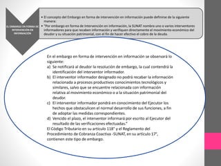 EL EMBARGO EN FORMA DE 
INTERVENCIÓN EN 
INFORMACIÓN 
• El concepto del Embargo en forma de intervención en información puede definirse de la siguiente 
manera: 
• “Por embargo en forma de Intervención en información, la SUNAT nombra uno o varios interventores 
informadores para que recaben información y verifiquen directamente el movimiento económico del 
deudor y su situación patrimonial, con el fin de hacer efectivo el cobro de la deuda. 
En el embargo en forma de intervención en información se observará lo 
siguiente: 
a) Se notificará al deudor la resolución de embargo, la cual contendrá la 
identificación del interventor informador. 
b) El interventor informador designado no podrá recabar la información 
relacionada a procesos productivos conocimientos tecnológicos y 
similares, salvo que se encuentre relacionada con información 
relativa al movimiento económico o a la situación patrimonial del 
deudor. 
c) El interventor informador pondrá en conocimiento del Ejecutor los 
hechos que obstaculicen el normal desarrollo de sus funciones, a fin 
de adoptar las medidas correspondientes. 
d) Vencido el plazo, el interventor informará por escrito al Ejecutor del 
resultado de las verificaciones efectuadas.” 
El Código Tributario en su artículo 118° y el Reglamento del 
Procedimiento de Cobranza Coactiva -SUNAT, en su artículo 17°, 
contienen este tipo de embargo. 
 