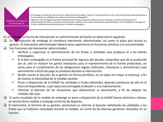 EMBARGO EN FORMA DE 
INTERVENCIÓN EN 
ADMINISTRACIÓN DE BIENES 
• El embargo en forma de intervención en administración de bienes “implica el nombramiento de uno o más interventores administradores a 
fin de recaudar las utilidades que produzcan los bienes embargados”. 
• Mientras tanto el Reglamento del Procedimiento de Cobranza Coactiva señala que por el embargo en forma de intervención en 
administración de bienes, el Ejecutor está facultado a nombrar uno o varios interventores administradores con la finalidad de recaudar los 
frutos o utilidades que pudieran producir los bienes embargados. 
En el embargo en forma de intervención en administración de bienes se observará lo siguiente: 
 En la resolución de embargo se nombrará interventor administrador, así como el plazo que durará su 
gestión. El interventor administrador deberá tener experiencia en funciones similares a la encomendada. 
 Son funciones del interventor administrador: 
 Verificar y supervisar la administración de los frutos o utilidades que produzca el o los bienes 
embargados. 
 Si el bien embargado es la fuente principal de ingresos del deudor, comprobar que de lo producido 
por él, sólo se realicen los gastos necesarios para el mantenimiento de la fuente productora, así 
como para el cumplimiento de las obligaciones legales (laborales, tributarias y alimenticias) cuyo 
vencimiento o fecha de pago se produzca durante la intervención. 
 Rendir cuenta el Ejecutor de la gestión en forma periódica, en un lapso no mayor al mensual, a fin 
de evaluar la efectividad de la medida cautelar. 
 Poner a disposición de la SUNAT las utilidades o frutos obtenidos, dejando constancia de ello en el 
Acta correspondiente, cuya copia será entregada al deudor o a su representante. 
 Informar al Ejecutor de las situaciones que obstaculicen su desempeño, a fin de adoptar las 
medidas del caso. 
 Si como resultado de la medida de embargo se pone a disposición de la SUNAT bienes distintos a dinero, 
se variará dicha medida a embargo en forma de depósito. 
 El interventor, al término de su gestión, presentará un informe al Ejecutor detallando las utilidades y los 
frutos que se hubieren recaudado durante la medida, así como de las diversas gestiones realizadas en su 
función. 
 