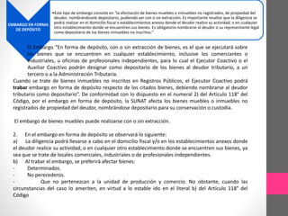 EMBARGO EN FORMA 
DE DEPÓSITO 
•Este tipo de embargo consiste en “la afectación de bienes muebles o inmuebles no registrados, de propiedad del 
deudor, nombrándosele depositario, pudiendo ser con o sin extracción. Es importante resaltar que la diligencia se 
podrá realizar en el domicilio fiscal o establecimientos anexos donde el deudor realice su actividad, o en cualquier 
otro establecimiento donde se encuentren sus bienes. Es obligatorio nombrarse al deudor o su representante legal 
como depositario de los bienes inmuebles no inscritos.” 
El Embargo “En forma de depósito, con o sin extracción de bienes, es el que se ejecutará sobre 
los bienes que se encuentren en cualquier establecimiento, inclusive los comerciantes o 
industriales, u oficinas de profesionales independientes, para lo cual el Ejecutor Coactivo o el 
Auxiliar Coactivo podrán designar como depositario de los bienes al deudor tributario, a un 
tercero o a la Administración Tributaria. 
Cuando se trate de bienes inmuebles no inscritos en Registros Públicos, el Ejecutor Coactivo podrá 
trabar embargo en forma de depósito respecto de los citados bienes, debiendo nombrarse al deudor 
tributario como depositario”. De conformidad con lo dispuesto en el numeral 2) del Artículo 118° del 
Código, por el embargo en forma de depósito, la SUNAT afecta los bienes muebles o inmuebles no 
registrados de propiedad del deudor, nombrándose depositario para su conservación o custodia. 
El embargo de bienes muebles puede realizarse con o sin extracción. 
2. En el embargo en forma de depósito se observará lo siguiente: 
a) La diligencia podrá llevarse a cabo en el domicilio fiscal y/o en los establecimientos anexos donde 
el deudor realice su actividad, o en cualquier otro establecimiento donde se encuentren sus bienes, ya 
sea que se trate de locales comerciales, industriales o de profesionales independientes. 
b) Al trabar el embargo, se preferirá afectar bienes: 
- Determinados. 
- No perecederos. 
- Que no pertenezcan a la unidad de producción y comercio. No obstante, cuando las 
circunstancias del caso lo ameriten, en virtud a lo estable ido en el literal b) del Artículo 118° del 
Código 
 
