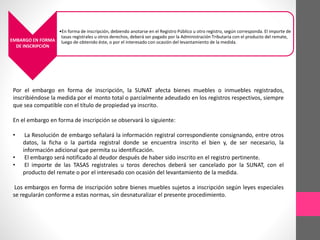 EMBARGO EN FORMA 
DE INSCRIPCIÓN 
•En forma de inscripción, debiendo anotarse en el Registro Público u otro registro, según corresponda. El importe de 
tasas registrales u otros derechos, deberá ser pagado por la Administración Tributaria con el producto del remate, 
luego de obtenido éste, o por el interesado con ocasión del levantamiento de la medida. 
Por el embargo en forma de inscripción, la SUNAT afecta bienes muebles o inmuebles registrados, 
inscribiéndose la medida por el monto total o parcialmente adeudado en los registros respectivos, siempre 
que sea compatible con el título de propiedad ya inscrito. 
En el embargo en forma de inscripción se observará lo siguiente: 
• La Resolución de embargo señalará la información registral correspondiente consignando, entre otros 
datos, la ficha o la partida registral donde se encuentra inscrito el bien y, de ser necesario, la 
información adicional que permita su identificación. 
• El embargo será notificado al deudor después de haber sido inscrito en el registro pertinente. 
• El importe de las TASAS registrales u toros derechos deberá ser cancelado por la SUNAT, con el 
producto del remate o por el interesado con ocasión del levantamiento de la medida. 
Los embargos en forma de inscripción sobre bienes muebles sujetos a inscripción según leyes especiales 
se regularán conforme a estas normas, sin desnaturalizar el presente procedimiento. 
 