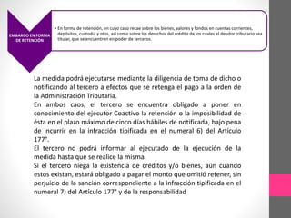 EMBARGO EN FORMA 
DE RETENCIÓN 
• En forma de retención, en cuyo caso recae sobre los bienes, valores y fondos en cuentas corrientes, 
depósitos, custodia y otos, así como sobre los derechos del crédito de los cuales el deudor tributario sea 
titular, que se encuentren en poder de terceros. 
La medida podrá ejecutarse mediante la diligencia de toma de dicho o 
notificando al tercero a efectos que se retenga el pago a la orden de 
la Administración Tributaria. 
En ambos caos, el tercero se encuentra obligado a poner en 
conocimiento del ejecutor Coactivo la retención o la imposibilidad de 
ésta en el plazo máximo de cinco días hábiles de notificada, bajo pena 
de incurrir en la infracción tipificada en el numeral 6) del Artículo 
177°. 
El tercero no podrá informar al ejecutado de la ejecución de la 
medida hasta que se realice la misma. 
Si el tercero niega la existencia de créditos y/o bienes, aún cuando 
estos existan, estará obligado a pagar el monto que omitió retener, sin 
perjuicio de la sanción correspondiente a la infracción tipificada en el 
numeral 7) del Artículo 177° y de la responsabilidad 
 