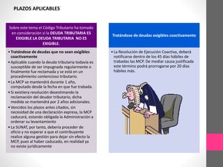 Sobre este tema el Código Tributario ha tomado 
en consideración si la DEUDA TRIBUTARIA ES 
EXIGIBLE LA DEUDA TRIBUTARIA NO ES 
EXIGIBLE. 
• Tratándose de deudas que no sean exigibles 
coactivamente 
• Aplicable cuando la deuda tributaria todavía es 
susceptible de ser impugnada regularmente o 
finalmente fue reclamada y se está en un 
procedimiento contencioso tributario. 
• La MCP se mantendrá durante 1 año, 
computado desde la fecha en que fue trabada. 
• Si existiera resolución desestimando la 
reclamación del deudor tributario, dicha 
medida se mantendrá por 2 años adicionales. 
• Vencidos los plazos antes citados, sin 
necesidad de una declaración expresa, la MCP 
caducará, estando obligada la Administración a 
ordenar su levantamiento 
• La SUNAT, por tanto, debería proceder de 
oficio y no esperar a que el contribuyente 
realice alguna gestión para dejar sin efecto la 
MCP, pues al haber caducado, en realidad ya 
no existe jurídicamente 
Tratándose de deudas exigibles coactivamente 
• La Resolución de Ejecución Coactiva, deberá 
notificarse dentro de los 45 días hábiles de 
trabadas las MCP. De mediar causa justificada 
este término podrá prorrogarse por 20 días 
hábiles más. 
PLAZOS APLICABLES 
 