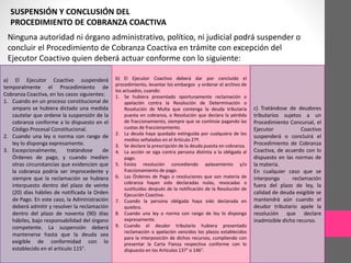 SUSPENSIÓN Y CONCLUSIÓN DEL 
PROCEDIMIENTO DE COBRANZA COACTIVA 
Ninguna autoridad ni órgano administrativo, político, ni judicial podrá suspender o 
concluir el Procedimiento de Cobranza Coactiva en trámite con excepción del 
Ejecutor Coactivo quien deberá actuar conforme con lo siguiente: 
a) El Ejecutor Coactivo suspenderá 
temporalmente el Procedimiento de 
Cobranza Coactiva, en los casos siguientes: 
1. Cuando en un proceso constitucional de 
amparo se hubiera dictado una medida 
cautelar que ordene la suspensión de la 
cobranza conforme a lo dispuesto en el 
Código Procesal Constitucional. 
2. Cuando una ley o norma con rango de 
ley lo disponga expresamente. 
3. Excepcionalmente, tratándose de 
Órdenes de pago, y cuando medien 
otras circunstancias que evidencien que 
la cobranza podría ser improcedente y 
siempre que la reclamación se hubiera 
interpuesto dentro del plazo de veinte 
(20) días hábiles de notificada la Orden 
de Pago. En este caso, la Administración 
deberá admitir y resolver la reclamación 
dentro del plazo de noventa (90) días 
hábiles, bajo responsabilidad del órgano 
competente. La suspensión deberá 
mantenerse hasta que la deuda sea 
exigible de conformidad con lo 
establecido en el artículo 115°. 
b) El Ejecutor Coactivo deberá dar por concluido el 
procedimiento, levantar los embargos y ordenar el archivo de 
los actuados, cuando: 
1. Se hubiera presentado oportunamente reclamación o 
apelación contra la Resolución de Determinación o 
Resolución de Multa que contenga la deuda tributaria 
puesta en cobranza, o Resolución que declara la pérdida 
de fraccionamiento, siempre que se continúe pagando las 
cuotas de fraccionamiento. 
2. La deuda haya quedado extinguida por cualquiera de los 
medios señalados en el Artículo 27º. 
3. Se declare la prescripción de la deuda puesta en cobranza. 
4. La acción se siga contra persona distinta a la obligada al 
pago. 
5. Exista resolución concediendo aplazamiento y/o 
fraccionamiento de pago. 
6. Las Órdenes de Pago o resoluciones que son materia de 
cobranza hayan sido declaradas nulas, revocadas o 
sustituidas después de la notificación de la Resolución de 
Ejecución Coactiva. 
7. Cuando la persona obligada haya sido declarada en 
quiebra. 
8. Cuando una ley o norma con rango de ley lo disponga 
expresamente. 
9. Cuando el deudor tributario hubiera presentado 
reclamación o apelación vencidos los plazos establecidos 
para la interposición de dichos recursos, cumpliendo con 
presentar la Carta Fianza respectiva conforme con lo 
dispuesto en los Artículos 137° o 146°. 
c) Tratándose de deudores 
tributarios sujetos a un 
Procedimiento Concursal, el 
Ejecutor Coactivo 
suspenderá o concluirá el 
Procedimiento de Cobranza 
Coactiva, de acuerdo con lo 
dispuesto en las normas de 
la materia. 
En cualquier caso que se 
interponga reclamación 
fuera del plazo de ley, la 
calidad de deuda exigible se 
mantendrá aún cuando el 
deudor tributario apele la 
resolución que declare 
inadmisible dicho recurso. 
 