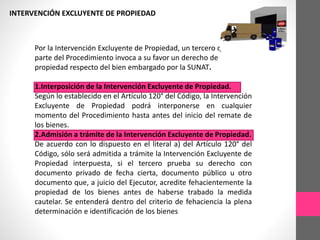 INTERVENCIÓN EXCLUYENTE DE PROPIEDAD 
Por la Intervención Excluyente de Propiedad, un tercero que no es 
parte del Procedimiento invoca a su favor un derecho de 
propiedad respecto del bien embargado por la SUNAT. 
1.Interposición de la Intervención Excluyente de Propiedad. 
Según lo establecido en el Artículo 120° del Código, la Intervención 
Excluyente de Propiedad podrá interponerse en cualquier 
momento del Procedimiento hasta antes del inicio del remate de 
los bienes. 
2.Admisión a trámite de la Intervención Excluyente de Propiedad. 
De acuerdo con lo dispuesto en el literal a) del Artículo 120° del 
Código, sólo será admitida a trámite la Intervención Excluyente de 
Propiedad interpuesta, si el tercero prueba su derecho con 
documento privado de fecha cierta, documento público u otro 
documento que, a juicio del Ejecutor, acredite fehacientemente la 
propiedad de los bienes antes de haberse trabado la medida 
cautelar. Se entenderá dentro del criterio de fehaciencia la plena 
determinación e identificación de los bienes 
 