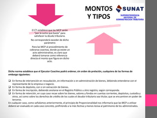 MONTOS 
Y TIPOS 
El CT establece que las MCP serán 
“por la suma que baste” para 
satisfacer la deuda tributaria. 
No corresponderá exceder de dicho 
parámetro 
Para las MCP al procedimiento de 
cobranza coactiva, donde ya existe un 
acto administrativo, es claro que 
deberá tomarse como referencia 
directa el monto que figura en dicho 
acto. 
Dicha norma establece que el Ejecutor Coactivo podrá ordenar, sin orden de prelación, cualquiera de las formas de 
embargo siguientes: 
 En forma de intervención en recaudación, en información o en administración de bienes, debiendo entenderse con el 
representante de la empresa o negocio. 
 En forma de depósito, con o sin extracción de bienes. 
 En forma de inscripción, debiendo anotarse en el Registro Público u otro registro, según corresponda. 
 En forma de retención, en cuyo caso recae sobre los bienes, valores y fondos en cuentas corrientes, depósitos, custodia y 
otros, así como sobre los derechos de crédito de los cuales el deudor tributario sea titular, que se encuentren en poder de 
terceros. 
En cualquier caso, como señalamos anteriormente, el principio de Proporcionalidad nos informaría que las MCP a utilizar 
deberá ser evaluado en cada caso concreto, prefiriendo a la más fectiva y menos lesiva al patrimonio de los administrados. 
 