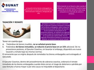 TASACIÓN Y REMATE 
La tasación de los bienes embargados se 
efectuará por un (1) perito perteneciente a la 
Administración Tributaria o designado por 
ella. 
Dicha tasación no se llevará a cabo cuando el 
obligado y la Administración Tributaria hayan 
convenido en el valor del bien o éste tenga 
cotización en el mercado de valores o 
similares. 
Aprobada la tasación o siendo innecesaria 
ésta, el Ejecutor Coactivo convocará a remate 
de los bienes embargados, sobre la base de 
las dos terceras partes del valor de tasación. 
Si en la primera convocatoria no se 
presentan postores, se realizará una segunda 
en la que la base de la postura será reducida 
en un quince por ciento (15%). Si en la 
segunda convocatoria tampoco se presentan 
postores, se convocará a un tercer remate 
Tener en cuenta que: 
a. Tratándose de bienes muebles, no se señalará precio base. 
b. Tratándose de bienes inmuebles, se reducirá el precio base en un 15% adicional. De no 
presentarse postores, el Ejecutor Coactivo, sin levantar el embargo, dispondrá una nueva 
tasación y remate bajo las mismas normas. 
El remanente que se origine después de rematados los bienes embargados será entregado al 
ejecutado 
El Ejecutor Coactivo, dentro del procedimiento de cobranza coactiva, ordenará el remate 
inmediato de los bienes embargados cuando éstos corran el riesgo de deterioro o pérdida por 
caso fortuito o fuerza mayor o por otra causa no imputable al depositario. 
 