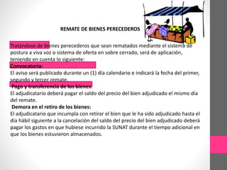 REMATE DE BIENES PERECEDEROS 
Tratándose de bienes perecederos que sean rematados mediante el sistema de 
postura a viva voz o sistema de oferta en sobre cerrado, será de aplicación, 
teniendo en cuenta lo siguiente: 
Convocatoria: 
El aviso será publicado durante un (1) día calendario e indicará la fecha del primer, 
segundo y tercer remate. 
Pago y transferencia de los bienes: 
El adjudicatario deberá pagar el saldo del precio del bien adjudicado el mismo día 
del remate. 
Demora en el retiro de los bienes: 
El adjudicatario que incumpla con retirar el bien que le ha sido adjudicado hasta el 
día hábil siguiente a la cancelación del saldo del precio del bien adjudicado deberá 
pagar los gastos en que hubiese incurrido la SUNAT durante el tiempo adicional en 
que los bienes estuvieron almacenados. 
 