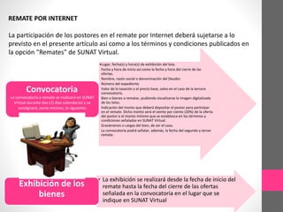 REMATE POR INTERNET 
La participación de los postores en el remate por Internet deberá sujetarse a lo 
previsto en el presente artículo así como a los términos y condiciones publicados en 
la opción "Remates" de SUNAT Virtual. 
•Lugar, fecha(s) y hora(s) de exhibición del lote. 
Fecha y hora de inicio así como la fecha y hora del cierre de las 
ofertas. 
Nombre, razón social o denominación del Deudor. 
Número del expediente. 
Valor de la tasación y el precio base, salvo en el caso de la tercera 
convocatoria. 
Bien o bienes a rematar, pudiendo visualizarse la imagen digitalizada 
de los lotes. 
Indicación del monto que deberá depositar el postor para participar 
en el remate. Dicho monto será el veinte por ciento (20%) de la oferta 
del postor o el monto mínimo que se establezca en los términos y 
condiciones señaladas en SUNAT Virtual. 
Gravámenes o cargas del bien, de ser el caso. 
La convocatoria podrá señalar, además, la fecha del segundo y tercer 
remate. 
Convocatoria 
La convocatoria a remate se realizará en SUNAT 
Virtual durante dos (2) días calendarios y se 
consignará, como mínimo, lo siguiente: 
• La exhibición se realizará desde la fecha de inicio del 
remate hasta la fecha del cierre de las ofertas 
señalada en la convocatoria en el lugar que se 
indique en SUNAT Virtual 
Exhibición de los 
bienes 
 